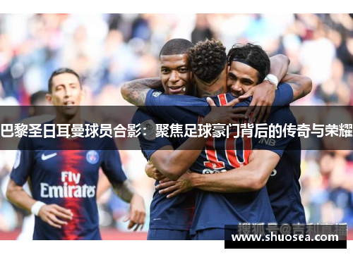 巴黎圣日耳曼球员合影：聚焦足球豪门背后的传奇与荣耀