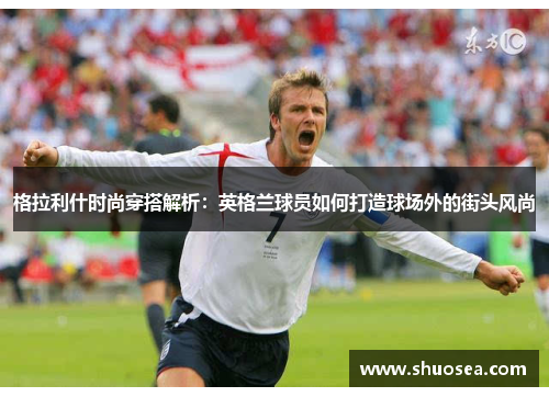 格拉利什时尚穿搭解析：英格兰球员如何打造球场外的街头风尚