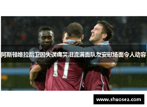 阿斯顿维拉后卫因失误痛哭泪流满面队友安慰场面令人动容